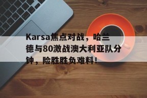 kaiyun客户端下载关于Karsa焦点对战，哈兰德与80激战澳大利亚队分钟，险胜胜负难料！的信息